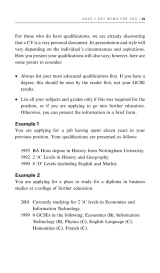 H A V E I G O T N E W S F O R Y O U / 35




For those who do have qualiﬁcations, we are already discovering
that a CV is a very personal document. Its presentation and style will
vary depending on the individual’s circumstances and aspirations.
How you present your qualiﬁcations will also vary; however, here are
some points to consider:


   Always list your most advanced qualiﬁcations ﬁrst. If you have a
   degree, this should be seen by the reader ﬁrst, not your GCSE
   results.

   List all your subjects and grades only if this was required for the
   position, or if you are applying to go into further education.
   Otherwise, you can present the information in a brief form.

Example 1
You are applying for a job having spent eleven years in your
previous position. Your qualiﬁcations are presented as follows:


   1995 BA Hons degree in History from Nottingham University.
   1992 2 ‘A’ Levels in History and Geography.
   1990 8 ‘O’ Levels (including English and Maths).

Example 2
You are applying for a place to study for a diploma in business
studies at a college of further education.


   2001 Currently studying for 2 ‘A’ levels in Economics and
        Information Technology.
   1999 6 GCSEs in the following: Economics (B), Information
        Technology (B), Physics (C), English Language (C),
        Humanities (C), French (C).
 