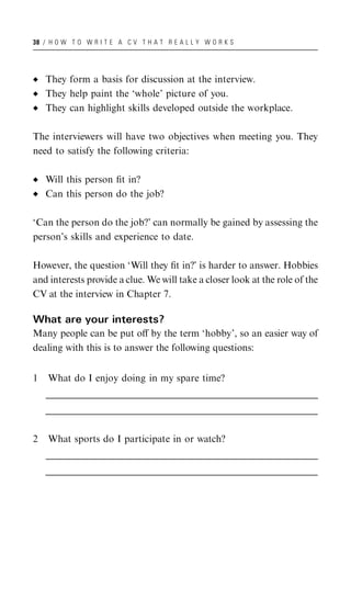 38 / H O W T O W R I T E A C V T H A T R E A L L Y W O R K S




    They form a basis for discussion at the interview.
    They help paint the ‘whole’ picture of you.
    They can highlight skills developed outside the workplace.

The interviewers will have two objectives when meeting you. They
need to satisfy the following criteria:

    Will this person ﬁt in?
    Can this person do the job?

‘Can the person do the job?’ can normally be gained by assessing the
person’s skills and experience to date.

However, the question ‘Will they ﬁt in?’ is harder to answer. Hobbies
and interests provide a clue. We will take a closer look at the role of the
CV at the interview in Chapter 7.

What are your interests?
Many people can be put oﬀ by the term ‘hobby’, so an easier way of
dealing with this is to answer the following questions:


1    What do I enjoy doing in my spare time?
    __________________________________________________________________________________________________
    __________________________________________________________________________________________________
     __________________________________________________________________________________________________
    __________________________________________________________________________________________________
    __________________________________________________________________________________________________
     __________________________________________________________________________________________________


2    What sports do I participate in or watch?
    __________________________________________________________________________________________________
    __________________________________________________________________________________________________
     __________________________________________________________________________________________________
    __________________________________________________________________________________________________
    __________________________________________________________________________________________________
     __________________________________________________________________________________________________
 