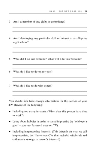 H A V E I G O T N E W S F O R Y O U / 39




3   Am I a member of any clubs or committees?
    __________________________________________________________________________________________________
    __________________________________________________________________________________________________
     __________________________________________________________________________________________________
    __________________________________________________________________________________________________
    __________________________________________________________________________________________________
     __________________________________________________________________________________________________


4   Am I developing any particular skill or interest at a college or
    night school?
    __________________________________________________________________________________________________
    __________________________________________________________________________________________________
     __________________________________________________________________________________________________
    __________________________________________________________________________________________________
    __________________________________________________________________________________________________
     __________________________________________________________________________________________________


5   What did I do last weekend? What will I do this weekend?
    __________________________________________________________________________________________________
    __________________________________________________________________________________________________
     __________________________________________________________________________________________________
    __________________________________________________________________________________________________
    __________________________________________________________________________________________________
     __________________________________________________________________________________________________
6   What do I like to do on my own?
    __________________________________________________________________________________________________
    __________________________________________________________________________________________________
     __________________________________________________________________________________________________
    __________________________________________________________________________________________________
    __________________________________________________________________________________________________
     __________________________________________________________________________________________________

7   What do I like to do with others?
    __________________________________________________________________________________________________
    __________________________________________________________________________________________________
     __________________________________________________________________________________________________
    __________________________________________________________________________________________________
    __________________________________________________________________________________________________
     __________________________________________________________________________________________________

You should now have enough information for this section of your
CV. Beware of the following:

    Including too many interests. (When does this person have time
    to work?)

    Lying about hobbies in order to sound impressive (eg ‘avid opera
    goer’ – you saw Pavarotti once on TV).

    Including inappropriate interests. (This depends on what we call
    inappropriate, but I have seen CVs that included witchcraft and
    euthanasia amongst a person’s interests!)
 