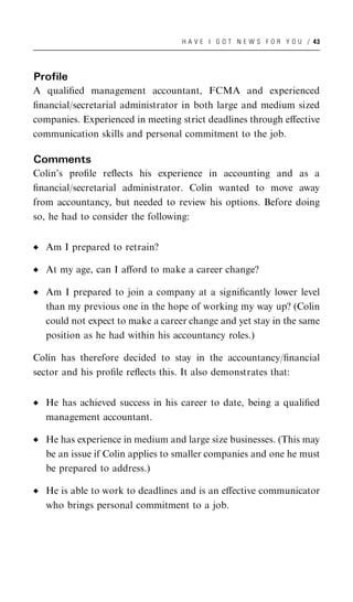 H A V E I G O T N E W S F O R Y O U / 43




Profile
A qualiﬁed management accountant, FCMA and experienced
ﬁnancial/secretarial administrator in both large and medium sized
companies. Experienced in meeting strict deadlines through eﬀective
communication skills and personal commitment to the job.

Comments
Colin’s proﬁle reﬂects his experience in accounting and as a
ﬁnancial/secretarial administrator. Colin wanted to move away
from accountancy, but needed to review his options. Before doing
so, he had to consider the following:


  Am I prepared to retrain?

  At my age, can I aﬀord to make a career change?

  Am I prepared to join a company at a signiﬁcantly lower level
  than my previous one in the hope of working my way up? (Colin
  could not expect to make a career change and yet stay in the same
  position as he had within his accountancy roles.)

Colin has therefore decided to stay in the accountancy/ﬁnancial
sector and his proﬁle reﬂects this. It also demonstrates that:


  He has achieved success in his career to date, being a qualiﬁed
  management accountant.

  He has experience in medium and large size businesses. (This may
  be an issue if Colin applies to smaller companies and one he must
  be prepared to address.)

  He is able to work to deadlines and is an eﬀective communicator
  who brings personal commitment to a job.
 