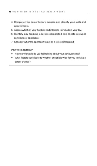 46 / H O W T O W R I T E A C V T H A T R E A L L Y W O R K S




  4 Complete your career history exercise and identify your skills and
     achievements.
  5 Assess which of your hobbies and interests to include in your CV.
  6 Identify any training courses completed and locate relevant
     certificates if applicable.
  7 Consider whom to approach to act as a referee if required.


  Points to consider
      How comfortable do you feel talking about your achievements?
      What factors contribute to whether or not it is wise for you to make a
      career change?
 