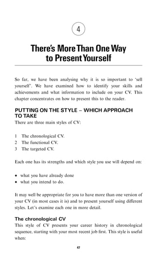 4

        There’s MoreThan One Way
            to PresentYourself

So far, we have been analysing why it is so important to ‘sell
yourself’. We have examined how to identify your skills and
achievements and what information to include on your CV. This
chapter concentrates on how to present this to the reader.

PUTTING ON THE STYLE ^ WHICH APPROACH
TO TAKE
There are three main styles of CV:


1   The chronological CV.
2   The functional CV.
3   The targeted CV.

Each one has its strengths and which style you use will depend on:


    what you have already done
    what you intend to do.

It may well be appropriate for you to have more than one version of
your CV (in most cases it is) and to present yourself using diﬀerent
styles. Let’s examine each one in more detail.

The chronological CV
This style of CV presents your career history in chronological
sequence, starting with your most recent job ﬁrst. This style is useful
when:

                                  47
 
