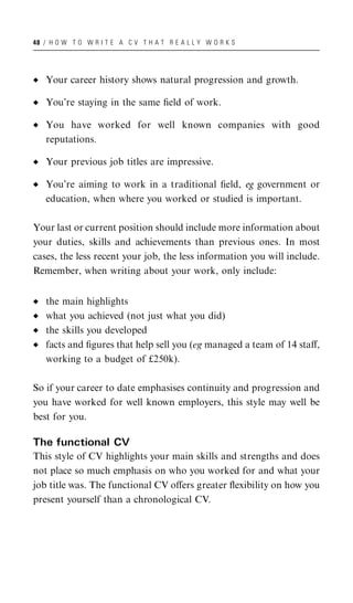 48 / H O W T O W R I T E A C V T H A T R E A L L Y W O R K S




   Your career history shows natural progression and growth.

   You’re staying in the same ﬁeld of work.

   You have worked for well known companies with good
   reputations.

   Your previous job titles are impressive.

   You’re aiming to work in a traditional ﬁeld, eg government or
   education, when where you worked or studied is important.

Your last or current position should include more information about
your duties, skills and achievements than previous ones. In most
cases, the less recent your job, the less information you will include.
Remember, when writing about your work, only include:


   the main highlights
   what you achieved (not just what you did)
   the skills you developed
   facts and ﬁgures that help sell you (eg managed a team of 14 staﬀ,
   working to a budget of £250k).

So if your career to date emphasises continuity and progression and
you have worked for well known employers, this style may well be
best for you.

The functional CV
This style of CV highlights your main skills and strengths and does
not place so much emphasis on who you worked for and what your
job title was. The functional CV oﬀers greater ﬂexibility on how you
present yourself than a chronological CV.
 