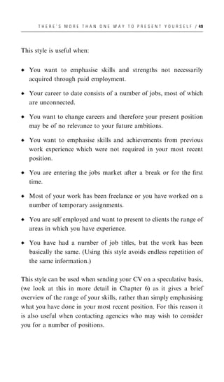 T H E R E ’ S M O R E T H A N O N E W A Y T O P R E S E N T Y O U R S E L F / 49




This style is useful when:


   You want to emphasise skills and strengths not necessarily
   acquired through paid employment.

   Your career to date consists of a number of jobs, most of which
   are unconnected.

   You want to change careers and therefore your present position
   may be of no relevance to your future ambitions.

   You want to emphasise skills and achievements from previous
   work experience which were not required in your most recent
   position.

   You are entering the jobs market after a break or for the ﬁrst
   time.

   Most of your work has been freelance or you have worked on a
   number of temporary assignments.

   You are self employed and want to present to clients the range of
   areas in which you have experience.

   You have had a number of job titles, but the work has been
   basically the same. (Using this style avoids endless repetition of
   the same information.)

This style can be used when sending your CV on a speculative basis,
(we look at this in more detail in Chapter 6) as it gives a brief
overview of the range of your skills, rather than simply emphasising
what you have done in your most recent position. For this reason it
is also useful when contacting agencies who may wish to consider
you for a number of positions.
 