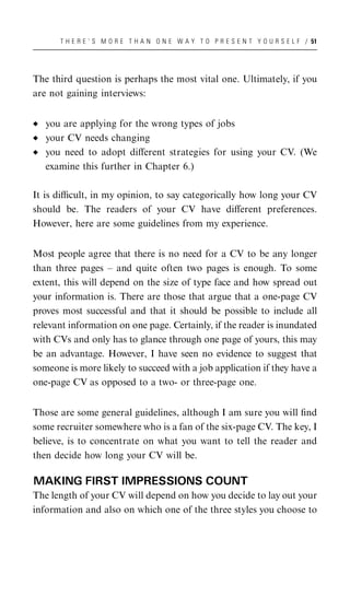 T H E R E ’ S M O R E T H A N O N E W A Y T O P R E S E N T Y O U R S E L F / 51




The third question is perhaps the most vital one. Ultimately, if you
are not gaining interviews:


   you are applying for the wrong types of jobs
   your CV needs changing
   you need to adopt diﬀerent strategies for using your CV. (We
   examine this further in Chapter 6.)

It is diﬃcult, in my opinion, to say categorically how long your CV
should be. The readers of your CV have diﬀerent preferences.
However, here are some guidelines from my experience.


Most people agree that there is no need for a CV to be any longer
than three pages – and quite often two pages is enough. To some
extent, this will depend on the size of type face and how spread out
your information is. There are those that argue that a one-page CV
proves most successful and that it should be possible to include all
relevant information on one page. Certainly, if the reader is inundated
with CVs and only has to glance through one page of yours, this may
be an advantage. However, I have seen no evidence to suggest that
someone is more likely to succeed with a job application if they have a
one-page CV as opposed to a two- or three-page one.


Those are some general guidelines, although I am sure you will ﬁnd
some recruiter somewhere who is a fan of the six-page CV. The key, I
believe, is to concentrate on what you want to tell the reader and
then decide how long your CV will be.

MAKING FIRST IMPRESSIONS COUNT
The length of your CV will depend on how you decide to lay out your
information and also on which one of the three styles you choose to
 