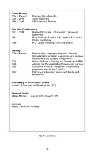Career History
2004 – Present      Headway Consultants Ltd
1996 – 2004         Arpley Goods Ltd
1994 – 1996         CPF Insurance Services


Education/Qualifications
1991 – 1994        Bradford University – BA (Hons) in Politics and
                   Economics
1991               Bury Grammar School – 3 ‘A’ Levels in Economics,
                   Politics and History
1989               9 ‘O’ Levels (including Maths and English)


Training
2004 – Present      Have received ongoing training with Headway
                    Consultants Ltd in relation to customer care, personal
                    development and strategic management.
2004                Gained Diploma in Training and Development (ITD).
1998                Attained my IPM qualification through open learning.
1998                Completed in-house Management Development
                    programme with Arpley Foods Ltd.
1997                Interview and Selection Course with Saville and
                    Holdsworth.


Membership of Professional Bodies
Institute of Personnel and Development (IPD)


Personal Details
Status: Married  Date of Birth: 4th April 1973


Interests
Rugby, Tennis and Painting




                             Fig. 9. Continued.




                                     56
 