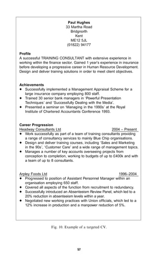 Paul Hughes
                            33 Martha Road
                               Bridgnorth
                                  Kent
                               ME12 5JL
                             (01822) 94177

Profile
A successful TRAINING CONSULTANT with extensive experience in
working within the finance sector. Gained 1 year’s experience in insurance
before developing a progressive career in Human Resource Development.
Design and deliver training solutions in order to meet client objectives.


Achievements
   Successfully implemented a Management Appraisal Scheme for a
   large insurance company employing 800 staff.
   Trained 30 senior bank managers in ‘Powerful Presentation
   Techniques’ and ‘Successfully Dealing with the Media’.
   Presented a seminar on ‘Managing in the 1990s’ at the Royal
   Institute of Chartered Accountants Conference 1993.


Career Progression
Headway Consultants Ltd                                  2004 – Present
   Work successfully as part of a team of training consultants providing
   a range of consultancy services to mainly Blue Chip organisations.
   Design and deliver training courses, including ‘Sales and Marketing
   in the 90s’, ‘Customer Care’ and a wide range of management topics.
   Manages a number of key accounts overseeing projects from
   conception to completion, working to budgets of up to £400k and with
   a team of up to 8 consultants.


Arpley Foods Ltd                                              1996–2004
   Progressed to position of Assistant Personnel Manager within an
   organisation employing 650 staff.
   Covered all aspects of the function from recruitment to redundancy.
   Successfully introduced an Absenteeism Review Panel, which led to a
   20% reduction in absenteeism levels within a year.
   Negotiated new working practices with Union officials, which led to a
   12% increase in production and a manpower reduction of 5%.




                   Fig. 10. Example of a targeted CV.




                                    57
 