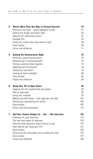 vi / H O W T O W R I T E A C V T H A T R E A L L Y W O R K S




4   There’s More Than One Way to Present Yourself              47
    Putting on the style – which approach to take              47
    Getting the length and layout right                        50
    Making first impressions count                             51
    Example CVs                                                52
    Giving the reader what they want to read                   59
    Case studies                                               60
    Action and reflection                                      71

5   Getting the Introductions Right                            72
    Planning a great covering letter                           72
    Handwriting or word-processed?                             73
    Putting a positive letter together                         74
    Applying over the Internet                                 78
    Analysing a job advert                                     79
    Looking at some examples                                   80
    Case studies                                               83
    Action and reflection                                      90

6   Using Your CV to Open Doors                                 92
    Tapping into the unadvertised job market                    92
    How to speculate                                            94
    Using your contacts                                         97
    Making yourself known – how agencies can help              101
    Putting your speculating into action                       104
    Case studies                                               107
    Action and self-assessment                                 113

7   And Your Chosen Subject Is . . .You ^ The Interview        115
    Preparing for your interview                               115
    The two main types of interview                            116
    Discover what questions they’re bound to ask               119
    How well do you know your CV?                              121
    Case studies                                               122
    Convincing the interviewer you’re telling the truth        124
    Case studies                                               127
    Action and reflection                                      129
 