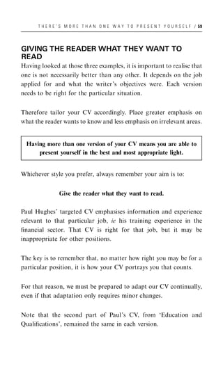 T H E R E ’ S M O R E T H A N O N E W A Y T O P R E S E N T Y O U R S E L F / 59




GIVING THE READER WHAT THEY WANT TO
READ
Having looked at those three examples, it is important to realise that
one is not necessarily better than any other. It depends on the job
applied for and what the writer’s objectives were. Each version
needs to be right for the particular situation.


Therefore tailor your CV accordingly. Place greater emphasis on
what the reader wants to know and less emphasis on irrelevant areas.


  Having more than one version of your CV means you are able to
      present yourself in the best and most appropriate light.


Whichever style you prefer, always remember your aim is to:


                Give the reader what they want to read.

Paul Hughes’ targeted CV emphasises information and experience
relevant to that particular job, ie his training experience in the
ﬁnancial sector. That CV is right for that job, but it may be
inappropriate for other positions.


The key is to remember that, no matter how right you may be for a
particular position, it is how your CV portrays you that counts.


For that reason, we must be prepared to adapt our CV continually,
even if that adaptation only requires minor changes.


Note that the second part of Paul’s CV, from ‘Education and
Qualiﬁcations’, remained the same in each version.
 