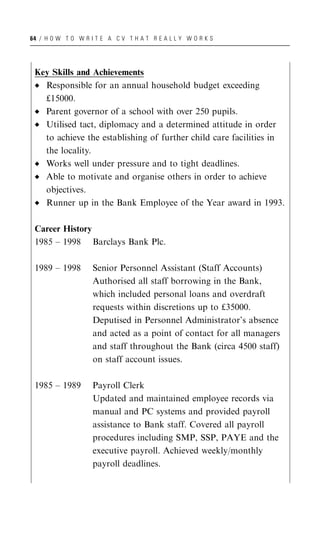 64 / H O W T O W R I T E A C V T H A T R E A L L Y W O R K S




 Key Skills and Achievements
   Responsible for an annual household budget exceeding
   £15000.
   Parent governor of a school with over 250 pupils.
   Utilised tact, diplomacy and a determined attitude in order
   to achieve the establishing of further child care facilities in
   the locality.
   Works well under pressure and to tight deadlines.
   Able to motivate and organise others in order to achieve
   objectives.
   Runner up in the Bank Employee of the Year award in 1993.

 Career History
 1985 – 1998 Barclays Bank Plc.

 1989 – 1998        Senior Personnel Assistant (Staff Accounts)
                    Authorised all staff borrowing in the Bank,
                    which included personal loans and overdraft
                    requests within discretions up to £35000.
                    Deputised in Personnel Administrator’s absence
                    and acted as a point of contact for all managers
                    and staff throughout the Bank (circa 4500 staff)
                    on staff account issues.

 1985 – 1989        Payroll Clerk
                    Updated and maintained employee records via
                    manual and PC systems and provided payroll
                    assistance to Bank staff. Covered all payroll
                    procedures including SMP, SSP, PAYE and the
                    executive payroll. Achieved weekly/monthly
                    payroll deadlines.
 