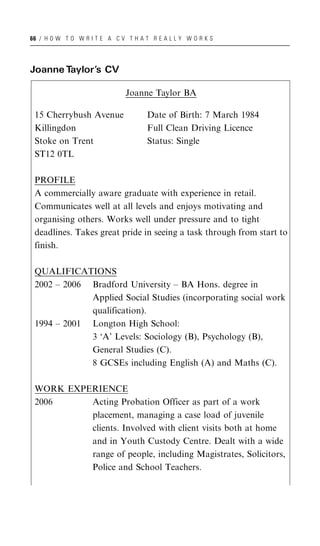 66 / H O W T O W R I T E A C V T H A T R E A L L Y W O R K S




Joanne Taylor’s CV

                               Joanne Taylor BA

 15 Cherrybush Avenue                 Date of Birth: 7 March 1984
 Killingdon                           Full Clean Driving Licence
 Stoke on Trent                       Status: Single
 ST12 0TL

 PROFILE
 A commercially aware graduate with experience in retail.
 Communicates well at all levels and enjoys motivating and
 organising others. Works well under pressure and to tight
 deadlines. Takes great pride in seeing a task through from start to
 finish.

 QUALIFICATIONS
 2002 – 2006 Bradford University – BA Hons. degree in
             Applied Social Studies (incorporating social work
             qualification).
 1994 – 2001 Longton High School:
             3 ‘A’ Levels: Sociology (B), Psychology (B),
             General Studies (C).
             8 GCSEs including English (A) and Maths (C).

 WORK EXPERIENCE
 2006     Acting Probation Officer as part of a work
          placement, managing a case load of juvenile
          clients. Involved with client visits both at home
          and in Youth Custody Centre. Dealt with a wide
          range of people, including Magistrates, Solicitors,
          Police and School Teachers.
 
