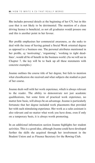 68 / H O W T O W R I T E A C V T H A T R E A L L Y W O R K S




She includes personal details at the beginning of her CV, but in this
case that is not likely to be detrimental. The mention of a clean
driving licence is beneﬁcial, as not all graduates would possess one
and this is another point in her favour.


Her proﬁle emphasises her commercial awareness, as she seeks to
deal with the issue of having gained a Social Work oriented degree
as opposed to a business one. The personal attributes mentioned in
her proﬁle, eg ‘motivating’, ‘organising’, ‘working to tight dead-
lines’, would all be of beneﬁt in the business world. (As we will see in
Chapter 7, the key will be to back up all these statements with
concrete examples.)


Joanne outlines the course title of her degree, but fails to mention
what classiﬁcation she received and what subjects she studied as part
of her course.


Joanne deals well with her work experience, which is always relevant
to the reader. The ability to demonstrate not just academic
qualiﬁcations, but some form of practical work experience, no
matter how basic, will always be an advantage. Joanne is particularly
fortunate that her degree included work placements that provided
her with such stimulating experience. Her work as a sales assistant is
also relevant and no matter what work you have done, even if only
on a temporary basis, it is always worth promoting.


In an additional information section Joanne highlights her student
activities. This is a good idea, although Joanne could have developed
further the skills she acquired through her involvement in the
Student Union and as Finance Secretary for the Rowing Club.
 