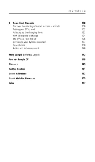 C O N T E N T S / vii




8   Some Final Thoughts                                                   130
    Discover the vital ingredient of success – attitude                   130
    Putting your CV to work                                               132
    Adapting to the changing times                                        133
    How to respond to change                                              134
    The CV as a ‘pick-me-up’                                              136
    Developing your dynamic document                                      137
    Case studies                                                          138
    Action and self-assessment                                            140

More Sample Covering Letters                                              143
Another Sample CV                                                         145
Glossary                                                                  149
Further Reading                                                           151
Useful Addresses                                                          153
Useful Website Addresses                                                  155
Index                                                                     157
 