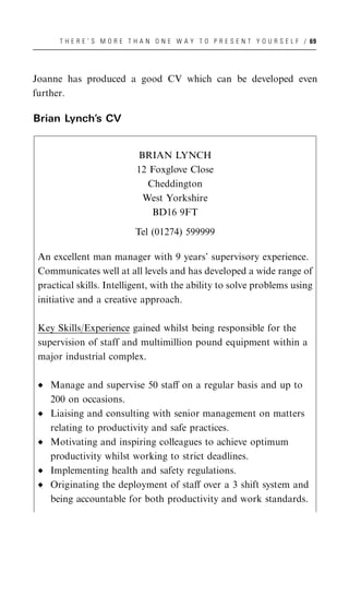 T H E R E ’ S M O R E T H A N O N E W A Y T O P R E S E N T Y O U R S E L F / 69




Joanne has produced a good CV which can be developed even
further.

Brian Lynch’s CV


                             BRIAN LYNCH
                             12 Foxglove Close
                               Cheddington
                              West Yorkshire
                                BD16 9FT

                             Tel (01274) 599999

 An excellent man manager with 9 years’ supervisory experience.
 Communicates well at all levels and has developed a wide range of
 practical skills. Intelligent, with the ability to solve problems using
 initiative and a creative approach.

 Key Skills/Experience gained whilst being responsible for the
 supervision of staff and multimillion pound equipment within a
 major industrial complex.

    Manage and supervise 50 staﬀ on a regular basis and up to
    200 on occasions.
    Liaising and consulting with senior management on matters
    relating to productivity and safe practices.
    Motivating and inspiring colleagues to achieve optimum
    productivity whilst working to strict deadlines.
    Implementing health and safety regulations.
    Originating the deployment of staﬀ over a 3 shift system and
    being accountable for both productivity and work standards.
 