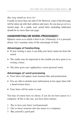 G E T T I N G T H E I N T R O D U C T I O N S R I G H T / 73




How long should my letter be?
Usually no more than one side of A4. However, some of the ﬁrst page
will be taken up with their address and yours. So you may go on to a
second page. As a guide, your actual letter (excluding addresses)
should be no more than one page.

HANDWRITING OR WORD-PROCESSED?
Opinion varies as to which is best to do. Ultimately, it is a personal
choice. Let’s examine some of the advantages of both.

Advantages of handwriting
    If your writing is neat, it can help your letter stand out from the
    crowd.

    The reader may be impressed at the trouble you have gone to in
    writing a letter.

    The letter gives your application a more personal touch.

Advantages of word processing
    Your letter will appear more business-like and professional.

    You are able to include more information in less space than with
    a hand-written letter.

    Your letter will be easier to read.

You may of course have no choice, if you do not have access to a
computer. If this is the case, you have three choices:

1   Pay to have your letter word-processed.
2   Get to know someone who has access to a computer.
3   Buy yourself a good pen!
 