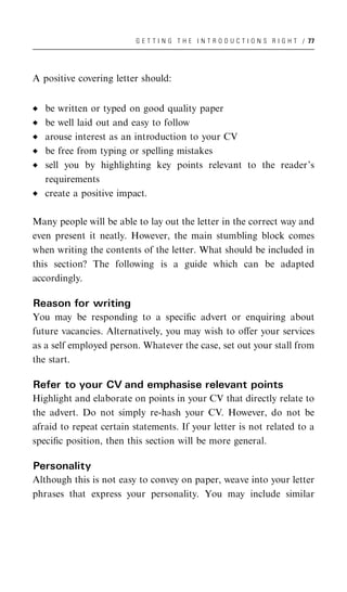 G E T T I N G T H E I N T R O D U C T I O N S R I G H T / 77




A positive covering letter should:


   be written or typed on good quality paper
   be well laid out and easy to follow
   arouse interest as an introduction to your CV
   be free from typing or spelling mistakes
   sell you by highlighting key points relevant to the reader’s
   requirements
   create a positive impact.

Many people will be able to lay out the letter in the correct way and
even present it neatly. However, the main stumbling block comes
when writing the contents of the letter. What should be included in
this section? The following is a guide which can be adapted
accordingly.

Reason for writing
You may be responding to a speciﬁc advert or enquiring about
future vacancies. Alternatively, you may wish to oﬀer your services
as a self employed person. Whatever the case, set out your stall from
the start.

Refer to your CV and emphasise relevant points
Highlight and elaborate on points in your CV that directly relate to
the advert. Do not simply re-hash your CV. However, do not be
afraid to repeat certain statements. If your letter is not related to a
speciﬁc position, then this section will be more general.

Personality
Although this is not easy to convey on paper, weave into your letter
phrases that express your personality. You may include similar
 