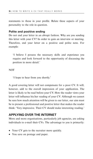 78 / H O W T O W R I T E A C V T H A T R E A L L Y W O R K S




statements to those in your proﬁle. Relate these aspects of your
personality to the role in question.

Polite and positive ending
Do not end your letter in an abrupt fashion. Why are you sending
this letter with your CV? In order to gain an interview or meeting.
Therefore, end your letter on a positive and polite note. For
example:


    ‘I believe I possess the necessary skills and experience you
    require and look forward to the opportunity of discussing the
    position in more detail.’

NOT

    ‘I hope to hear from you shortly.’

A good covering letter will not compensate for a poor CV. It will,
however, add to the overall impression of your application. The
letter is likely to be read before your CV. How the reader views your
letter will inﬂuence his/her reading of your CV. Although we cannot
be sure how much attention will be given to our letter, our aim must
be to present a professional and positive letter that makes the reader
think: ‘Very impressive. Their CV should make interesting reading.’

APPLYING OVER THE INTERNET
More and more organisations, particularly job agencies, are asking
individuals to e-mail their CVs. The advantage to you is primarily:


   Your CV gets to the recruiter more quickly.
   You save on postage and paper.
 