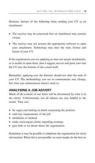G E T T I N G T H E I N T R O D U C T I O N S R I G H T / 79




However, beware of the following when sending your CV as an
attachment:


   The receiver may be concerned that an attachment may contain
   viruses.

   The receiver may not possess the appropriate software to open
   your attachment. Technology may alter the style, format and
   layout of your CV.

If the organisation you are applying to does not accept attachments,
or is unable to open them, then I suggest you cut and paste your text
ﬁle CV into the bottom of the e-mail itself.


Remember, applying over the Internet should not alter the style of
your CV. The methodology you use to communicate may change,
but what you communicate doesn’t need to.

ANALYSING A JOB ADVERT
Much of the content of our letter will be determined by what is in
the advert. Unfortunately, not all adverts are very helpful to the
reader. They can:


   be vague and lacking in detail concerning the position
   omit key requirements of the job
   misinform or mislead
   make extravagant claims regarding earnings
   give little or no detail about the organisation.

Sometimes it may be possible to telephone the organisation for more
information. When this is not possible, we must simply do the best we
 