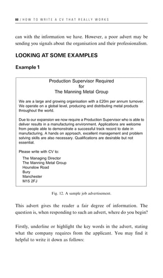 80 / H O W T O W R I T E A C V T H A T R E A L L Y W O R K S




can with the information we have. However, a poor advert may be
sending you signals about the organisation and their professionalism.

LOOKING AT SOME EXAMPLES

Example 1

                     Production Supervisor Required
                                  for
                       The Manning Metal Group

  We are a large and growing organisation with a £20m per annum turnover.
  We operate on a global level, producing and distributing metal products
  throughout the world.

  Due to our expansion we now require a Production Supervisor who is able to
  deliver results in a manufacturing environment. Applications are welcome
  from people able to demonstrate a successful track record to date in
  manufacturing. A hands on approach, excellent management and problem
  solving skills are also necessary. Qualifications are desirable but not
  essential.

  Please write with CV to:
    The Managing Director
    The Manning Metal Group
    Hounslow Road
    Bury
    Manchester
    M15 2FJ


                       Fig. 12. A sample job advertisement.


This advert gives the reader a fair degree of information. The
question is, when responding to such an advert, where do you begin?


Firstly, underline or highlight the key words in the advert, stating
what the company requires from the applicant. You may ﬁnd it
helpful to write it down as follows:
 