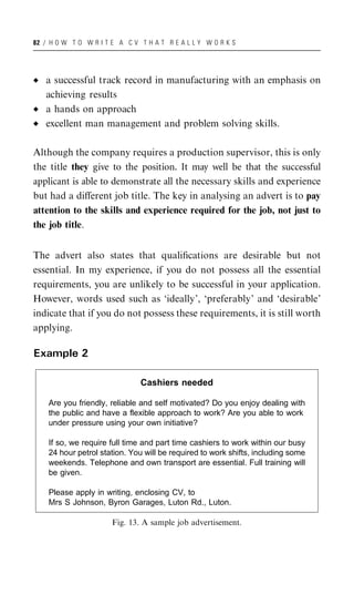 82 / H O W T O W R I T E A C V T H A T R E A L L Y W O R K S




   a successful track record in manufacturing with an emphasis on
   achieving results
   a hands on approach
   excellent man management and problem solving skills.

Although the company requires a production supervisor, this is only
the title they give to the position. It may well be that the successful
applicant is able to demonstrate all the necessary skills and experience
but had a diﬀerent job title. The key in analysing an advert is to pay
attention to the skills and experience required for the job, not just to
the job title.


The advert also states that qualiﬁcations are desirable but not
essential. In my experience, if you do not possess all the essential
requirements, you are unlikely to be successful in your application.
However, words used such as ‘ideally’, ‘preferably’ and ‘desirable’
indicate that if you do not possess these requirements, it is still worth
applying.

Example 2

                               Cashiers needed

    Are you friendly, reliable and self motivated? Do you enjoy dealing with
    the public and have a flexible approach to work? Are you able to work
    under pressure using your own initiative?

    If so, we require full time and part time cashiers to work within our busy
    24 hour petrol station. You will be required to work shifts, including some
    weekends. Telephone and own transport are essential. Full training will
    be given.

    Please apply in writing, enclosing CV, to
    Mrs S Johnson, Byron Garages, Luton Rd., Luton.

                       Fig. 13. A sample job advertisement.
 