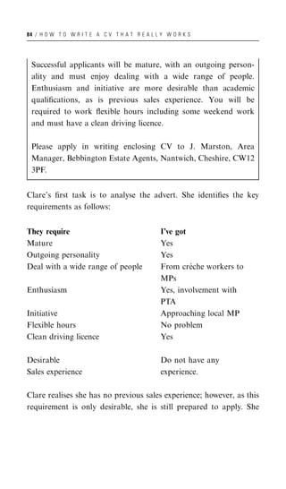 84 / H O W T O W R I T E A C V T H A T R E A L L Y W O R K S




 Successful applicants will be mature, with an outgoing person-
 ality and must enjoy dealing with a wide range of people.
 Enthusiasm and initiative are more desirable than academic
 qualiﬁcations, as is previous sales experience. You will be
 required to work ﬂexible hours including some weekend work
 and must have a clean driving licence.

 Please apply in writing enclosing CV to J. Marston, Area
 Manager, Bebbington Estate Agents, Nantwich, Cheshire, CW12
 3PF.


Clare’s ﬁrst task is to analyse the advert. She identiﬁes the key
requirements as follows:


They require                                     I’ve got
Mature                                           Yes
Outgoing personality                             Yes
Deal with a wide range of people                          `
                                                 From creche workers to
                                                 MPs
Enthusiasm                                       Yes, involvement with
                                                 PTA
Initiative                                       Approaching local MP
Flexible hours                                   No problem
Clean driving licence                            Yes

Desirable                                        Do not have any
Sales experience                                 experience.

Clare realises she has no previous sales experience; however, as this
requirement is only desirable, she is still prepared to apply. She
 