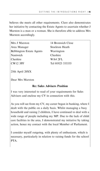 G E T T I N G T H E I N T R O D U C T I O N S R I G H T / 85




believes she meets all other requirements. Clare also demonstrates
her initiative by contacting the Estate Agents to ascertain whether J
Marston is a man or a woman. She is therefore able to address Mrs
Marston accordingly.

 Mrs J Marston                        14 Bronwich Close
 Area Manager                         Stockton Heath
 Bebbington Estate Agents             Warrington
 Nantwich                             Cheshire
 Cheshire                             WA4 2FL
 CW12 3PF                             Tel 01925 333335

 25th April 20XX

 Dear Mrs Marston

                   Re: Sales Advisers Position
 I was very interested to read of your requirements for Sales
 Advisers and enclose my CV in connection with this.

 As you will see from my CV, my career began in banking, where I
 dealt with the public on a daily basis. Whilst managing a busy
 household and raising 2 children, I have continued to deal with a
 wide range of people including my MP. Due to the lack of child
 care facilities in the area, I demonstrated my initiative by taking
 action, hence my contact with the local Member of Parliament.

 I consider myself outgoing, with plenty of enthusiasm, which is
 necessary, particularly in relation to raising funds for the school
 PTA.
 
