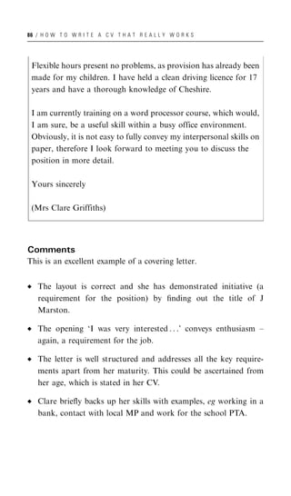 86 / H O W T O W R I T E A C V T H A T R E A L L Y W O R K S




 Flexible hours present no problems, as provision has already been
 made for my children. I have held a clean driving licence for 17
 years and have a thorough knowledge of Cheshire.

 I am currently training on a word processor course, which would,
 I am sure, be a useful skill within a busy office environment.
 Obviously, it is not easy to fully convey my interpersonal skills on
 paper, therefore I look forward to meeting you to discuss the
 position in more detail.

 Yours sincerely

 (Mrs Clare Griffiths)




Comments
This is an excellent example of a covering letter.


   The layout is correct and she has demonstrated initiative (a
   requirement for the position) by ﬁnding out the title of J
   Marston.

   The opening ‘I was very interested . . .’ conveys enthusiasm –
   again, a requirement for the job.

   The letter is well structured and addresses all the key require-
   ments apart from her maturity. This could be ascertained from
   her age, which is stated in her CV.

   Clare brieﬂy backs up her skills with examples, eg working in a
   bank, contact with local MP and work for the school PTA.
 