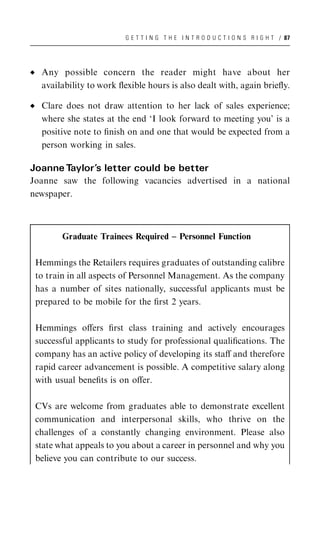 G E T T I N G T H E I N T R O D U C T I O N S R I G H T / 87




  Any possible concern the reader might have about her
  availability to work ﬂexible hours is also dealt with, again brieﬂy.

  Clare does not draw attention to her lack of sales experience;
  where she states at the end ‘I look forward to meeting you’ is a
  positive note to ﬁnish on and one that would be expected from a
  person working in sales.

Joanne Taylor’s letter could be better
Joanne saw the following vacancies advertised in a national
newspaper.



        Graduate Trainees Required – Personnel Function

 Hemmings the Retailers requires graduates of outstanding calibre
 to train in all aspects of Personnel Management. As the company
 has a number of sites nationally, successful applicants must be
 prepared to be mobile for the ﬁrst 2 years.

 Hemmings oﬀers ﬁrst class training and actively encourages
 successful applicants to study for professional qualiﬁcations. The
 company has an active policy of developing its staﬀ and therefore
 rapid career advancement is possible. A competitive salary along
 with usual beneﬁts is on oﬀer.

 CVs are welcome from graduates able to demonstrate excellent
 communication and interpersonal skills, who thrive on the
 challenges of a constantly changing environment. Please also
 state what appeals to you about a career in personnel and why you
 believe you can contribute to our success.
 