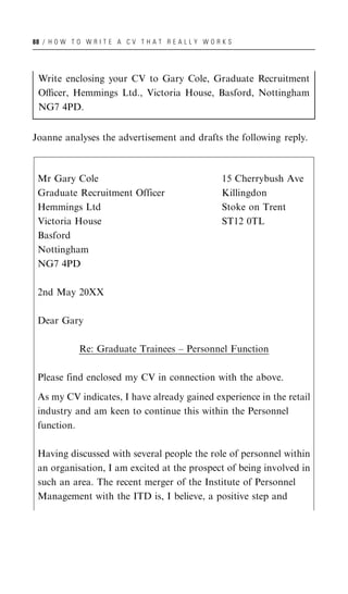 88 / H O W T O W R I T E A C V T H A T R E A L L Y W O R K S




 Write enclosing your CV to Gary Cole, Graduate Recruitment
 Oﬃcer, Hemmings Ltd., Victoria House, Basford, Nottingham
 NG7 4PD.


Joanne analyses the advertisement and drafts the following reply.



 Mr Gary Cole                                            15 Cherrybush Ave
 Graduate Recruitment Officer                            Killingdon
 Hemmings Ltd                                            Stoke on Trent
 Victoria House                                          ST12 0TL
 Basford
 Nottingham
 NG7 4PD

 2nd May 20XX

 Dear Gary

              Re: Graduate Trainees – Personnel Function

 Please find enclosed my CV in connection with the above.

 As my CV indicates, I have already gained experience in the retail
 industry and am keen to continue this within the Personnel
 function.

 Having discussed with several people the role of personnel within
 an organisation, I am excited at the prospect of being involved in
 such an area. The recent merger of the Institute of Personnel
 Management with the ITD is, I believe, a positive step and
 