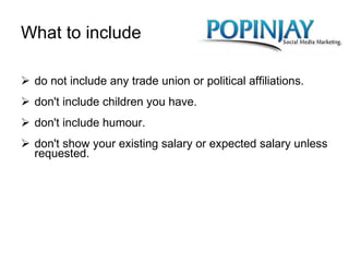 What to include do not include any trade union or political affiliations. don't include children you have. don't include humour. don't show your existing salary or expected salary unless requested.  
