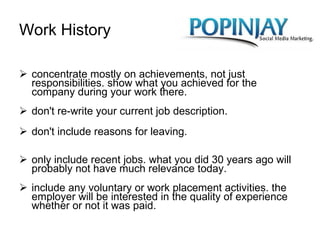 Work History concentrate mostly on achievements, not just responsibilities. show what you achieved for the company during your work there. don't re-write your current job description. don't include reasons for leaving. only include recent jobs. what you did 30 years ago will probably not have much relevance today. include any voluntary or work placement activities. the employer will be interested in the quality of experience whether or not it was paid. 