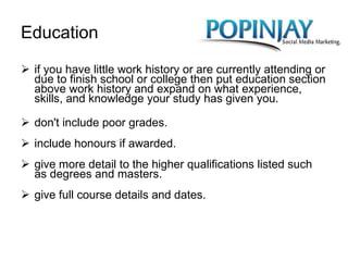Education if you have little work history or are currently attending or due to finish school or college then put education section above work history and expand on what experience, skills, and knowledge your study has given you. don't include poor grades. include honours if awarded. give more detail to the higher qualifications listed such as degrees and masters. give full course details and dates. 