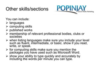 Other skills/sections You can include:  languages  computing skills  published works  membership of relevant professional bodies, clubs or societies when listing languages make sure you include your level such as fluent, intermediate, or basic. show if you read, write, or speak. for computing skills make sure you mention the packages you have used such as Microsoft Word. show your ability to type quickly and accurately by including the words per minute you can type.  