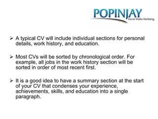 A typical CV will include individual sections for personal details, work history, and education.  Most CVs will be sorted by chronological order. For example, all jobs in the work history section will be sorted in order of most recent first.  It is a good idea to have a summary section at the start of your CV that condenses your experience, achievements, skills, and education into a single paragraph. 