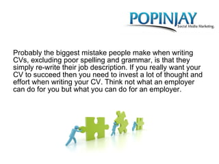 Probably the biggest mistake people make when writing CVs, excluding poor spelling and grammar, is that they simply re-write their job description. If you really want your CV to succeed then you need to invest a lot of thought and effort when writing your CV. Think not what an employer can do for you but what you can do for an employer. 