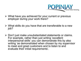 What have you achieved for your current or previous employer during your work there?  What skills do you have that are transferable to a new job?  Don’t just make unsubstantiated statements or claims. For example, rather than just writing ‘excellent interpersonal skills’ you can demonstrate this by also writing ‘as demonstrated when chosen by my supervisor to meet and greet customers and to listen to and evaluate their initial requirements’. 