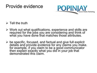 Provide evidence Tell the truth Work out what qualifications, experience and skills are required for the jobs you are considering and think of what you have done that matches those attributes. be specific, focused, and factual and give full explicit details and provide evidence for any claims you make. for example, if you claim to be a good communicator then explain exactly what you did in your job that demonstrated this claim. 
