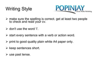 Writing Style make sure the spelling is correct. get at least two people to check and read your cv. don't use the word 'i'. start every sentence with a verb or action word. print to good quality plain white A4 paper only. keep sentences short. use past tense.  