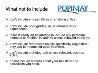 What not to include don't include any negatives or anything critical. don't include poor grades, or unfortunate work experiences. there is rarely an advantage to include any personal interests or hobbies in your cv unless relevant to the job. don't include references unless specifically requested - they can be requested upon interview. don't include a photograph unless relevant, such as acting. do not include matters about your health or any disabilities you have. 