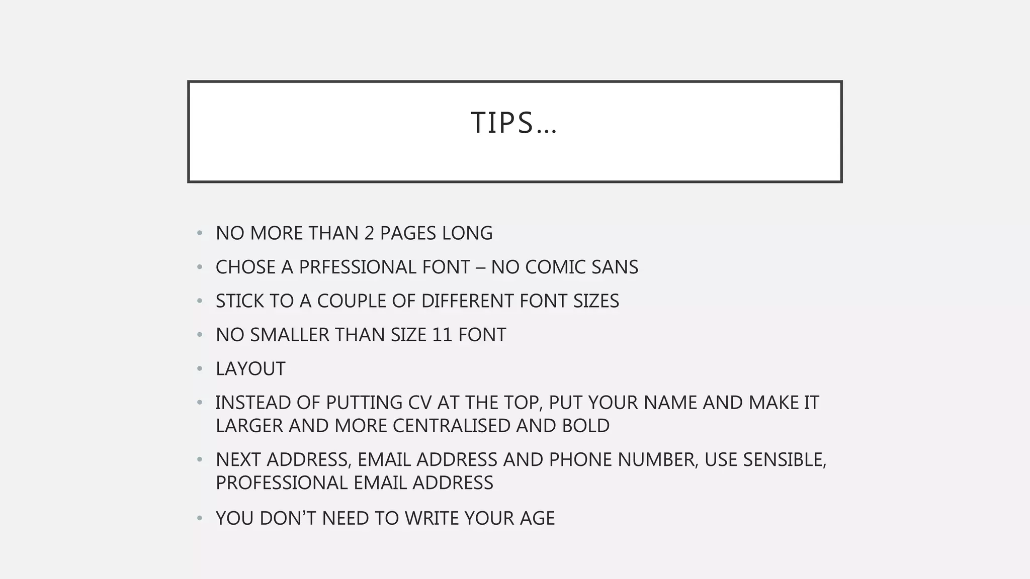 TIPS…
• NO MORE THAN 2 PAGES LONG
• CHOSE A PRFESSIONAL FONT – NO COMIC SANS
• STICK TO A COUPLE OF DIFFERENT FONT SIZES
• NO SMALLER THAN SIZE 11 FONT
• LAYOUT
• INSTEAD OF PUTTING CV AT THE TOP, PUT YOUR NAME AND MAKE IT
LARGER AND MORE CENTRALISED AND BOLD
• NEXT ADDRESS, EMAIL ADDRESS AND PHONE NUMBER, USE SENSIBLE,
PROFESSIONAL EMAIL ADDRESS
• YOU DON’T NEED TO WRITE YOUR AGE
 