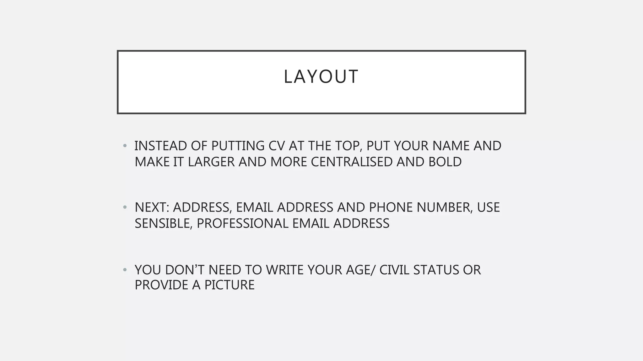 LAYOUT
• INSTEAD OF PUTTING CV AT THE TOP, PUT YOUR NAME AND
MAKE IT LARGER AND MORE CENTRALISED AND BOLD
• NEXT: ADDRESS, EMAIL ADDRESS AND PHONE NUMBER, USE
SENSIBLE, PROFESSIONAL EMAIL ADDRESS
• YOU DON’T NEED TO WRITE YOUR AGE/ CIVIL STATUS OR
PROVIDE A PICTURE
 