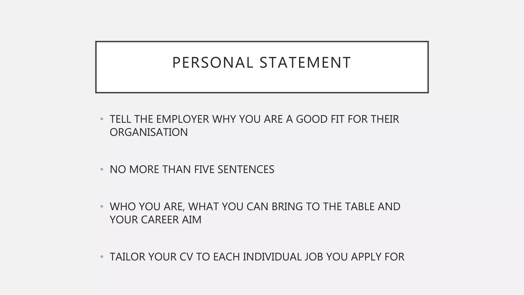PERSONAL STATEMENT
• TELL THE EMPLOYER WHY YOU ARE A GOOD FIT FOR THEIR
ORGANISATION
• NO MORE THAN FIVE SENTENCES
• WHO YOU ARE, WHAT YOU CAN BRING TO THE TABLE AND
YOUR CAREER AIM
• TAILOR YOUR CV TO EACH INDIVIDUAL JOB YOU APPLY FOR
 