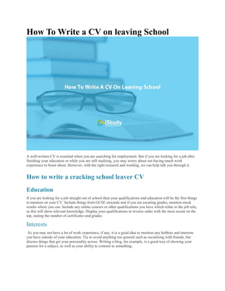 How To Write a CV on leaving School
A well-written CV is essential when you are searching for employment. But if you are looking for a job after
finishing your education or while you are still studying, you may worry about not having much work
experience to boast about. However, with the right research and wording, we can help talk you through it.
How to write a cracking school leaver CV
Education
If you are looking for a job straight out of school then your qualifications and education will be the first things
to mention on your CV. Include things from GCSE onwards and if you are awaiting grades, mention mock
results where you can. Include any online courses or other qualifications you have which relate to the job role,
as this will show relevant knowledge. Display your qualifications in reverse order with the most recent on the
top, stating the number of certificates and grades.
Interests
As you may not have a lot of work experience, if any, it is a good idea to mention any hobbies and interests
you have outside of your education. Try to avoid anything too general such as socialising with friends, but
discuss things that get your personality across. Writing a blog, for example, is a good way of showing your
passion for a subject, as well as your ability to commit to something.
 