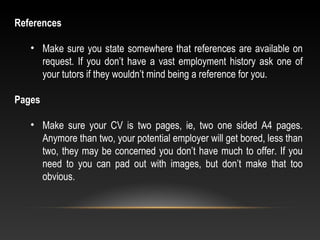 References
• Make sure you state somewhere that references are available on
request. If you don’t have a vast employment history ask one of
your tutors if they wouldn’t mind being a reference for you.
Pages
• Make sure your CV is two pages, ie, two one sided A4 pages.
Anymore than two, your potential employer will get bored, less than
two, they may be concerned you don’t have much to offer. If you
need to you can pad out with images, but don’t make that too
obvious.
 
