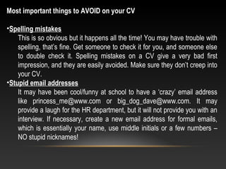 Most important things to AVOID on your CV
•Spelling mistakes
This is so obvious but it happens all the time! You may have trouble with
spelling, that’s fine. Get someone to check it for you, and someone else
to double check it. Spelling mistakes on a CV give a very bad first
impression, and they are easily avoided. Make sure they don’t creep into
your CV.
•Stupid email addresses
It may have been cool/funny at school to have a ‘crazy’ email address
like princess_me@www.com or big_dog_dave@www.com. It may
provide a laugh for the HR department, but it will not provide you with an
interview. If necessary, create a new email address for formal emails,
which is essentially your name, use middle initials or a few numbers –
NO stupid nicknames!
 