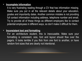 • Incomplete information
It is very frustrating reading through a CV that has information missing.
Make sure you put in all the relevant details about your education,
grades and importantly dates. Another common mistake is not providing
full contact information including address, telephone number and email.
Try to provide all of these things as different employers like to contact
potential employees in different ways, so don’t make it difficult for them.
• Inconsistent text and formatting
For an architecture student, this is inexcusable. Make sure your
formatting is consistent, size, font and layout should flow over the
page/s. It looks terrible if you flick from one font to another, or have
random font sizes that are clearly not intentional.
 