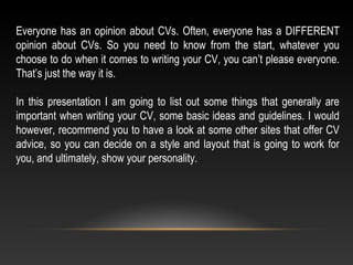 Everyone has an opinion about CVs. Often, everyone has a DIFFERENT
opinion about CVs. So you need to know from the start, whatever you
choose to do when it comes to writing your CV, you can’t please everyone.
That’s just the way it is.
In this presentation I am going to list out some things that generally are
important when writing your CV, some basic ideas and guidelines. I would
however, recommend you to have a look at some other sites that offer CV
advice, so you can decide on a style and layout that is going to work for
you, and ultimately, show your personality.
 