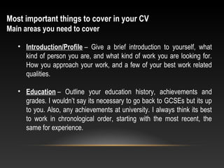 Most important things to cover in your CV
Main areas you need to cover
• Introduction/Profile – Give a brief introduction to yourself, what
kind of person you are, and what kind of work you are looking for.
How you approach your work, and a few of your best work related
qualities.
• Education – Outline your education history, achievements and
grades. I wouldn’t say its necessary to go back to GCSEs but its up
to you. Also, any achievements at university. I always think its best
to work in chronological order, starting with the most recent, the
same for experience.
 