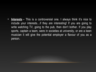 • Interests –  This  is  a  controversial  one.  I  always  think  it’s  nice  to 
include  your  interests…if  they  are  interesting!  If  you  are  going  to 
write watching TV, going to the pub, then don’t bother. If you play 
sports, captain a team, were in societies at university, or are a keen 
musician  it  will  give  the  potential  employer  a  flavour  of  you  as  a 
person.
 