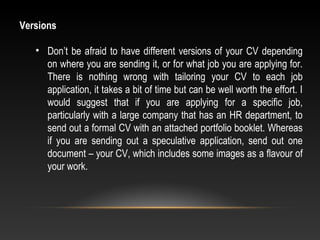 Versions
• Don’t be afraid to have different versions of your CV depending 
on where you are sending it, or for what job you are applying for. 
There  is  nothing  wrong  with  tailoring  your  CV  to  each  job 
application, it takes a bit of time but can be well worth the effort. I 
would  suggest  that  if  you  are  applying  for  a  specific  job, 
particularly with a large company that has an HR department, to 
send out a formal CV with an attached portfolio booklet. Whereas 
if  you  are  sending  out  a  speculative  application,  send  out  one 
document – your CV, which includes some images as a flavour of 
your work.
 
